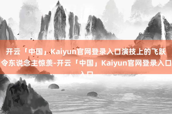 开云「中国」Kaiyun官网登录入口演技上的飞跃令东说念主惊羡-开云「中国」Kaiyun官网登录入口