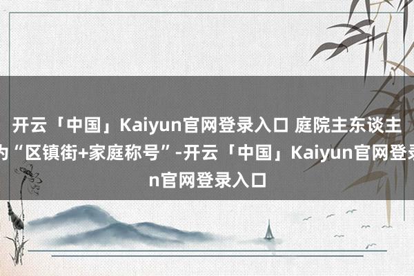开云「中国」Kaiyun官网登录入口 庭院主东谈主投稿为“区镇街+家庭称号”-开云「中国」Kaiyun官网登录入口