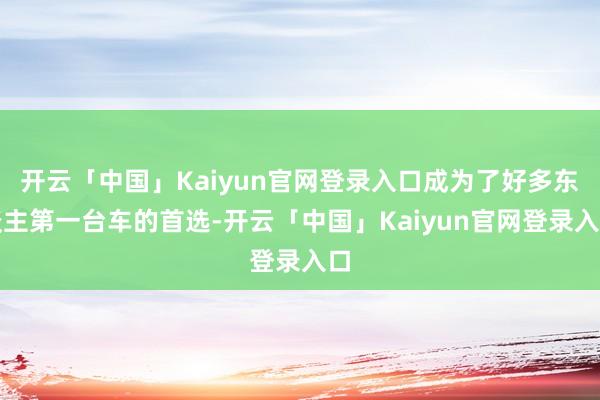 开云「中国」Kaiyun官网登录入口成为了好多东谈主第一台车的首选-开云「中国」Kaiyun官网登录入口