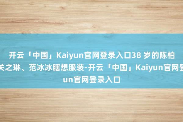 开云「中国」Kaiyun官网登录入口38 岁的陈柏熹曾为关之琳、范冰冰瞎想服装-开云「中国」Kaiyun官网登录入口