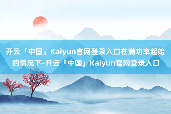 开云「中国」Kaiyun官网登录入口在满功率起始的情况下-开云「中国」Kaiyun官网登录入口