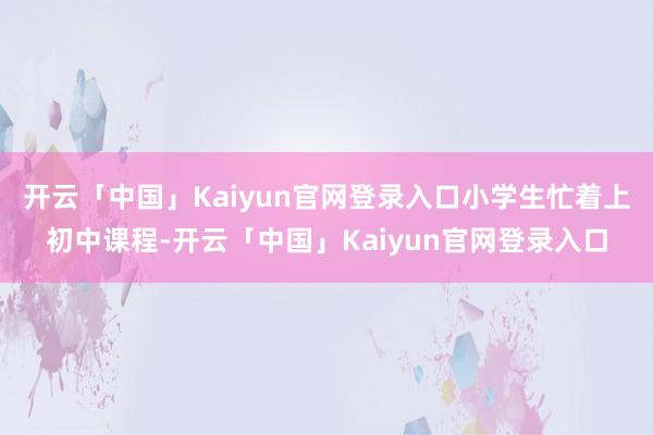 开云「中国」Kaiyun官网登录入口小学生忙着上初中课程-开云「中国」Kaiyun官网登录入口