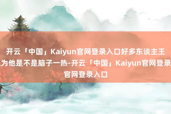 开云「中国」Kaiyun官网登录入口好多东谈主王人认为他是不是脑子一热-开云「中国」Kaiyun官网登录入口