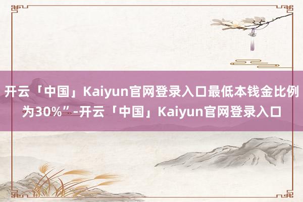 开云「中国」Kaiyun官网登录入口最低本钱金比例为30%”-开云「中国」Kaiyun官网登录入口