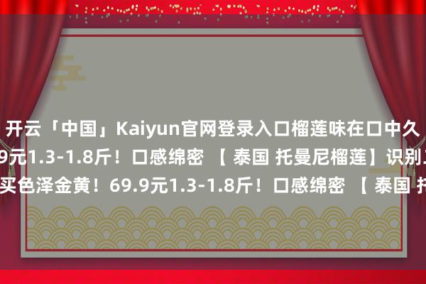 开云「中国」Kaiyun官网登录入口榴莲味在口中久久不散色泽金黄！69.9元1.3-1.8斤！口感绵密 【 泰国 托曼尼榴莲】识别二维码参加立即购买色泽金黄！69.9元1.3-1.8斤！口感绵密 【 泰国 托曼尼榴莲】识别二维码参加立即购买*商品实质价钱以购买聚首为准-开云「中国」Kaiyun官网登录入口