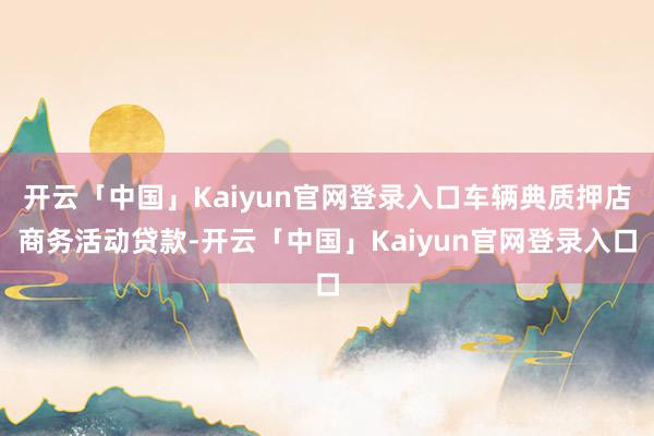 开云「中国」Kaiyun官网登录入口车辆典质押店商务活动贷款-开云「中国」Kaiyun官网登录入口