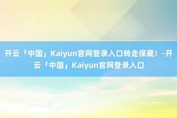 开云「中国」Kaiyun官网登录入口转走保藏！-开云「中国」Kaiyun官网登录入口