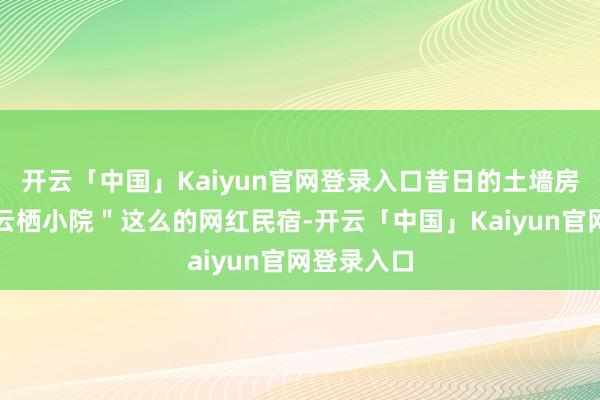 开云「中国」Kaiyun官网登录入口昔日的土墙房变身成"云栖小院"这么的网红民宿-开云「中国」Kaiyun官网登录入口