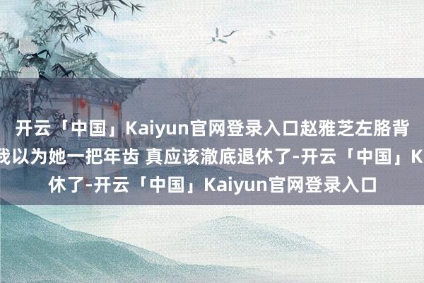 开云「中国」Kaiyun官网登录入口赵雅芝左胳背腋窝为啥有个大包 我以为她一把年齿 真应该澈底退休了-开云「中国」Kaiyun官网登录入口