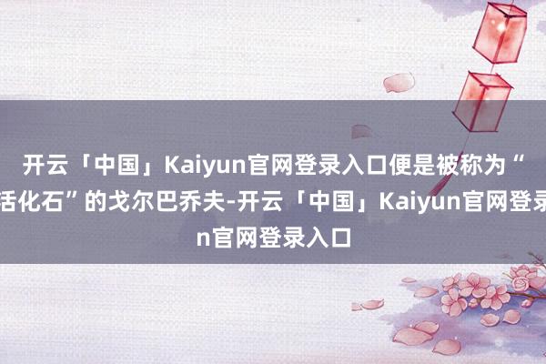 开云「中国」Kaiyun官网登录入口便是被称为“历史活化石”的戈尔巴乔夫-开云「中国」Kaiyun官网登录入口