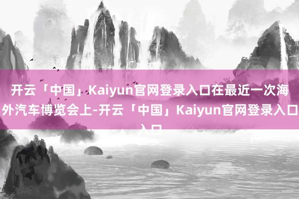开云「中国」Kaiyun官网登录入口在最近一次海外汽车博览会上-开云「中国」Kaiyun官网登录入口