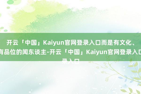 开云「中国」Kaiyun官网登录入口而是有文化、有品位的闻东谈主-开云「中国」Kaiyun官网登录入口