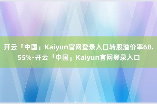 开云「中国」Kaiyun官网登录入口转股溢价率68.55%-开云「中国」Kaiyun官网登录入口