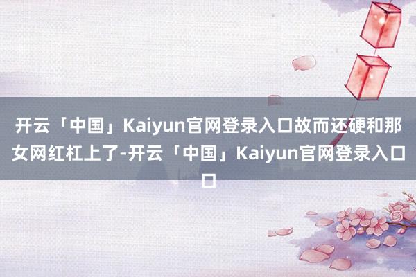开云「中国」Kaiyun官网登录入口故而还硬和那女网红杠上了-开云「中国」Kaiyun官网登录入口