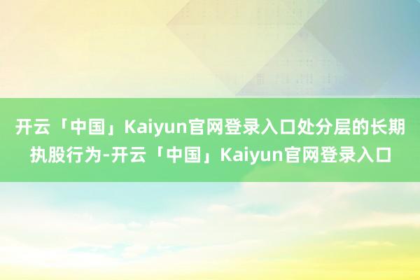 开云「中国」Kaiyun官网登录入口处分层的长期执股行为-开云「中国」Kaiyun官网登录入口