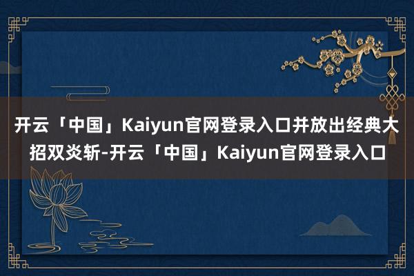 开云「中国」Kaiyun官网登录入口并放出经典大招双炎斩-开云「中国」Kaiyun官网登录入口