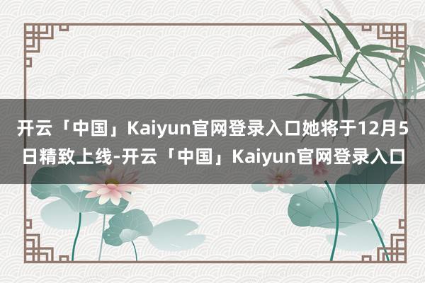 开云「中国」Kaiyun官网登录入口她将于12月5日精致上线-开云「中国」Kaiyun官网登录入口