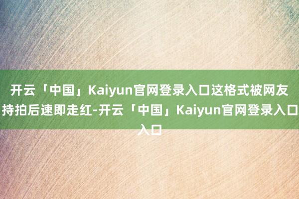 开云「中国」Kaiyun官网登录入口这格式被网友持拍后速即走红-开云「中国」Kaiyun官网登录入口