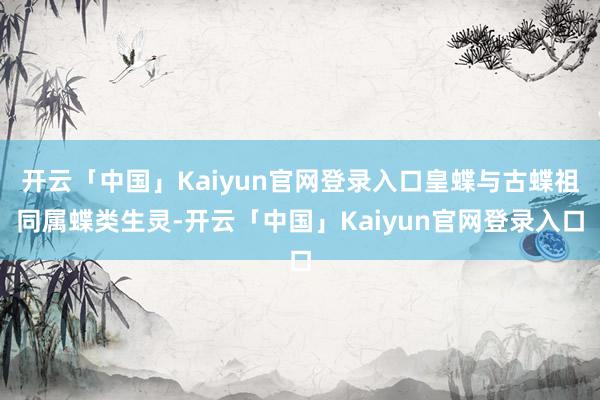 开云「中国」Kaiyun官网登录入口皇蝶与古蝶祖同属蝶类生灵-开云「中国」Kaiyun官网登录入口