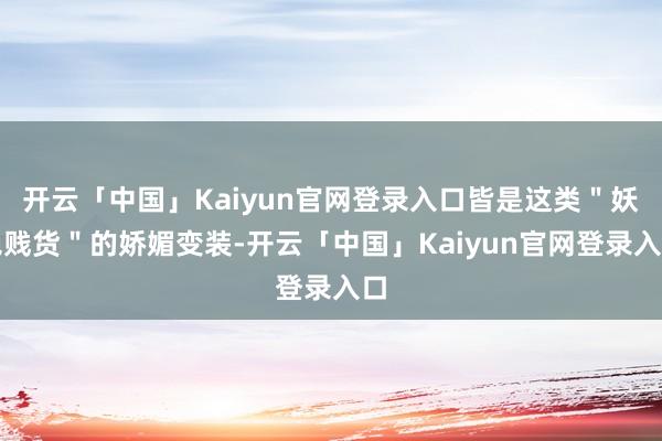 开云「中国」Kaiyun官网登录入口皆是这类＂妖艳贱货＂的娇媚变装-开云「中国」Kaiyun官网登录入口