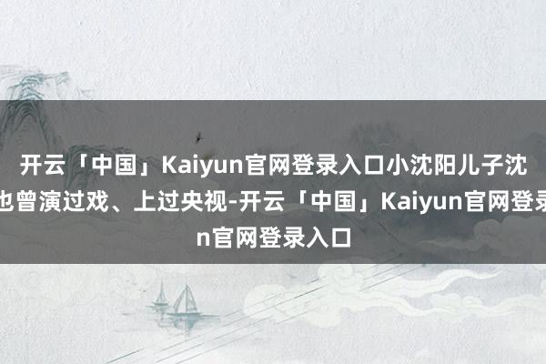 开云「中国」Kaiyun官网登录入口小沈阳儿子沈佳润也曾演过戏、上过央视-开云「中国」Kaiyun官网登录入口