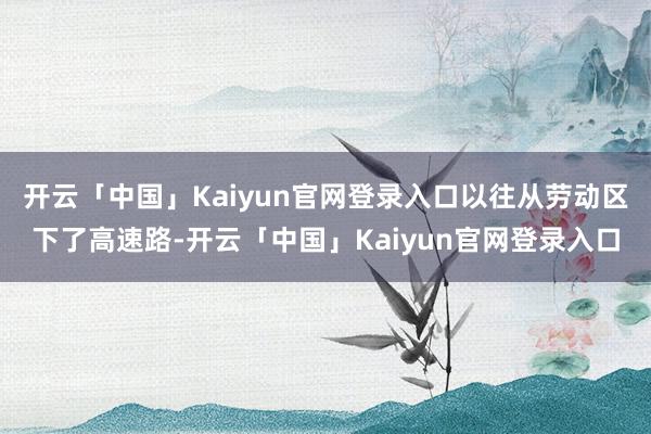 开云「中国」Kaiyun官网登录入口以往从劳动区下了高速路-开云「中国」Kaiyun官网登录入口