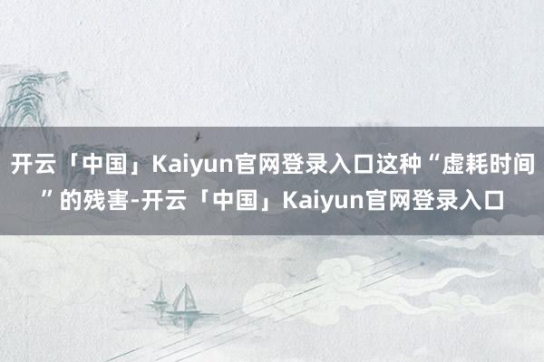 开云「中国」Kaiyun官网登录入口这种“虚耗时间”的残害-开云「中国」Kaiyun官网登录入口
