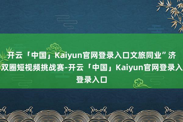 开云「中国」Kaiyun官网登录入口文旅同业”济青双圈短视频挑战赛-开云「中国」Kaiyun官网登录入口