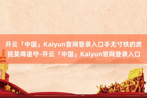 开云「中国」Kaiyun官网登录入口手无寸铁的庶民莫得退守-开云「中国」Kaiyun官网登录入口