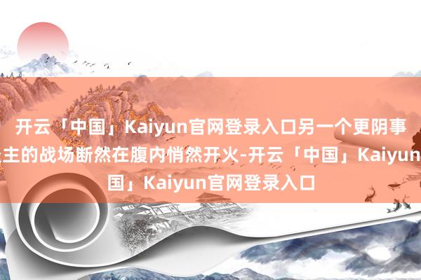 开云「中国」Kaiyun官网登录入口另一个更阴事、更折磨东谈主的战场断然在腹内悄然开火-开云「中国」Kaiyun官网登录入口