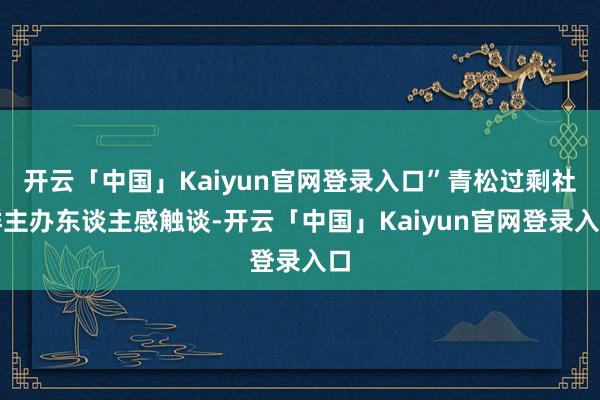 开云「中国」Kaiyun官网登录入口”青松过剩社群主办东谈主感触谈-开云「中国」Kaiyun官网登录入口