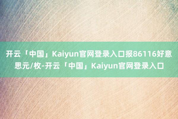 开云「中国」Kaiyun官网登录入口报86116好意思元/枚-开云「中国」Kaiyun官网登录入口