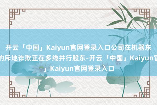 开云「中国」Kaiyun官网登录入口公司在机器东说念主规模的斥地诈欺正在多线并行股东-开云「中国」Kaiyun官网登录入口