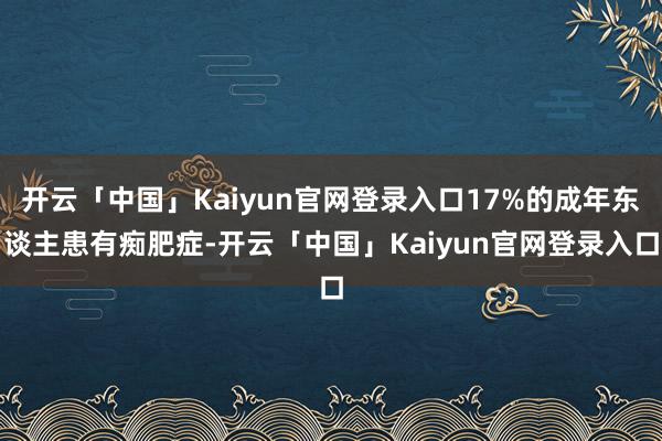 开云「中国」Kaiyun官网登录入口17%的成年东谈主患有痴肥症-开云「中国」Kaiyun官网登录入口