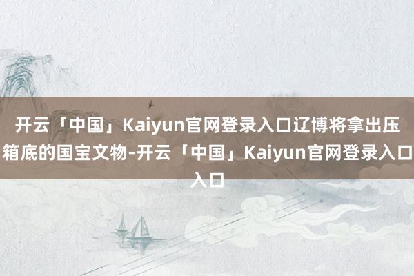 开云「中国」Kaiyun官网登录入口辽博将拿出压箱底的国宝文物-开云「中国」Kaiyun官网登录入口