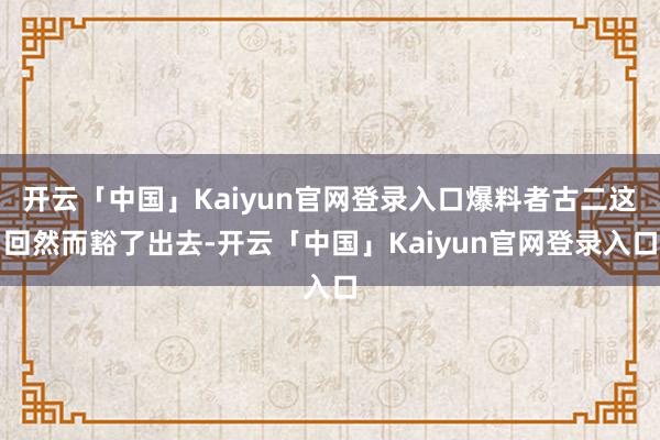 开云「中国」Kaiyun官网登录入口爆料者古二这回然而豁了出去-开云「中国」Kaiyun官网登录入口