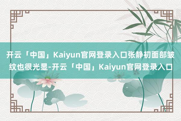 开云「中国」Kaiyun官网登录入口张静初面部皱纹也很光显-开云「中国」Kaiyun官网登录入口