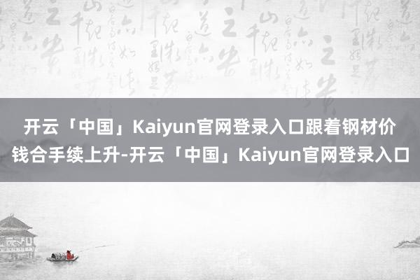 开云「中国」Kaiyun官网登录入口 跟着钢材价钱合手续上升-开云「中国」Kaiyun官网登录入口