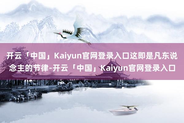 开云「中国」Kaiyun官网登录入口这即是凡东说念主的节律-开云「中国」Kaiyun官网登录入口
