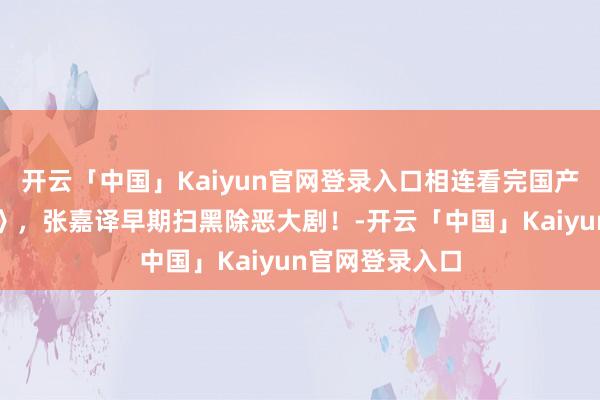 开云「中国」Kaiyun官网登录入口相连看完国产扫黑剧《就业》，张嘉译早期扫黑除恶大剧！-开云「中国」Kaiyun官网登录入口