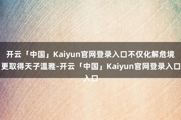 开云「中国」Kaiyun官网登录入口不仅化解危境更取得天子温雅-开云「中国」Kaiyun官网登录入口