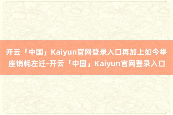 开云「中国」Kaiyun官网登录入口再加上如今举座销耗左迁-开云「中国」Kaiyun官网登录入口
