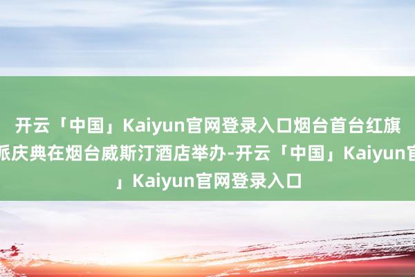开云「中国」Kaiyun官网登录入口烟台首台红旗国礼汽车委派庆典在烟台威斯汀酒店举办-开云「中国」Kaiyun官网登录入口