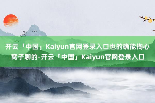 开云「中国」Kaiyun官网登录入口也的确能掏心窝子聊的-开云「中国」Kaiyun官网登录入口