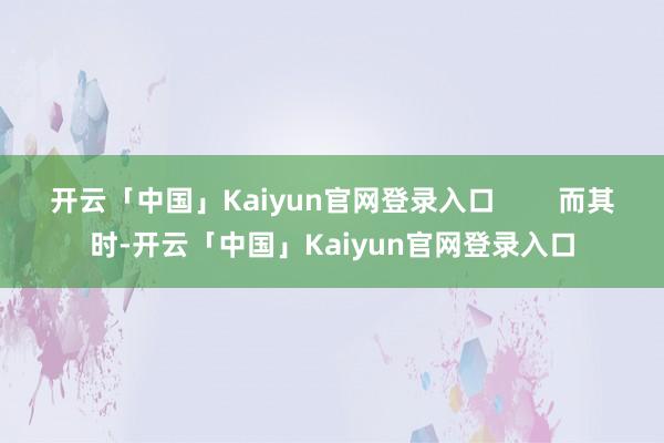 开云「中国」Kaiyun官网登录入口 而其时-开云「中国」Kaiyun官网登录入口