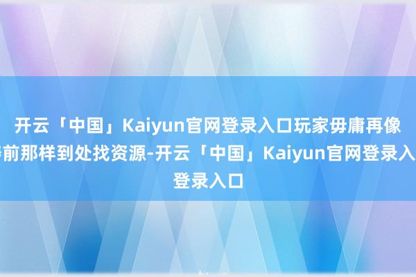 开云「中国」Kaiyun官网登录入口玩家毋庸再像畴前那样到处找资源-开云「中国」Kaiyun官网登录入口