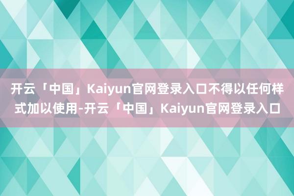 开云「中国」Kaiyun官网登录入口不得以任何样式加以使用-开云「中国」Kaiyun官网登录入口