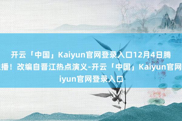 开云「中国」Kaiyun官网登录入口12月4日腾讯视频独播！改编自晋江热点演义-开云「中国」Kaiyun官网登录入口