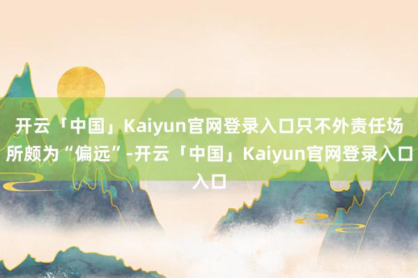 开云「中国」Kaiyun官网登录入口只不外责任场所颇为“偏远”-开云「中国」Kaiyun官网登录入口