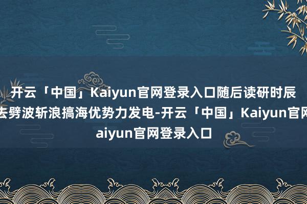 开云「中国」Kaiyun官网登录入口随后读研时辰的雇主要去劈波斩浪搞海优势力发电-开云「中国」Kaiyun官网登录入口